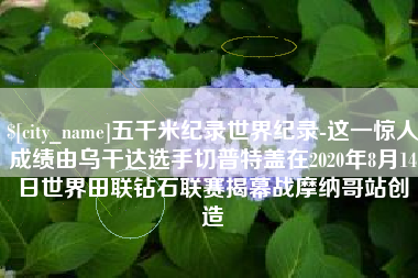 朝阳五千米纪录世界纪录-这一惊人成绩由乌干达选手切普特盖在2020年8月14日世界田联钻石联赛揭幕战摩纳哥站创造