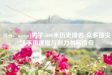 朝阳男子5000米历史排名-众多顶尖选手用速度与耐力书写传奇