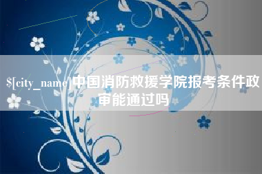 朝阳中国消防救援学院报考条件政审能通过吗